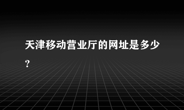天津移动营业厅的网址是多少？