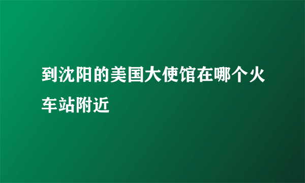 到沈阳的美国大使馆在哪个火车站附近