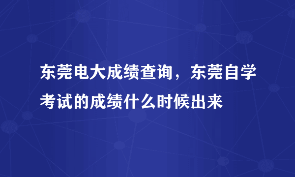 东莞电大成绩查询，东莞自学考试的成绩什么时候出来