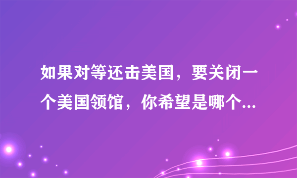 如果对等还击美国，要关闭一个美国领馆，你希望是哪个？说说理由？