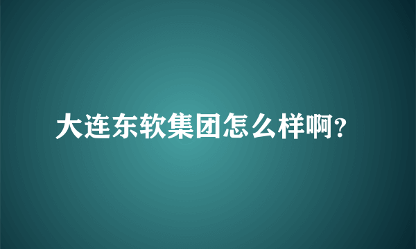 大连东软集团怎么样啊？