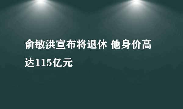 俞敏洪宣布将退休 他身价高达115亿元