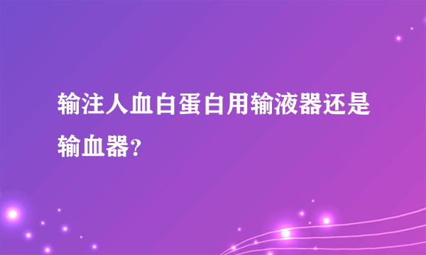 输注人血白蛋白用输液器还是输血器？