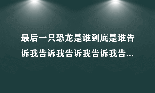 最后一只恐龙是谁到底是谁告诉我告诉我告诉我告诉我告诉我告诉我。
