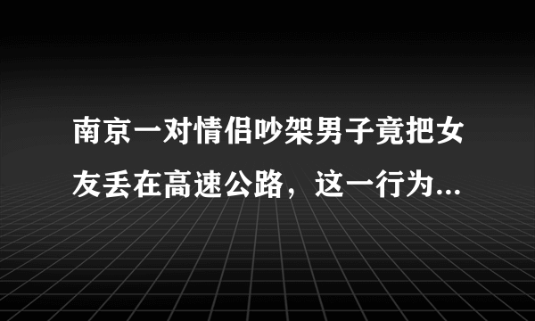南京一对情侣吵架男子竟把女友丢在高速公路，这一行为有多危险？