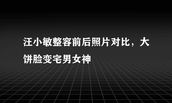 汪小敏整容前后照片对比，大饼脸变宅男女神 