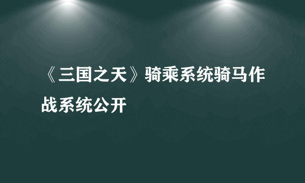 《三国之天》骑乘系统骑马作战系统公开