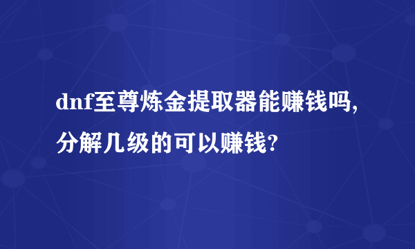dnf至尊炼金提取器能赚钱吗,分解几级的可以赚钱?