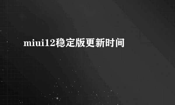 miui12稳定版更新时间