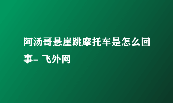 阿汤哥悬崖跳摩托车是怎么回事- 飞外网