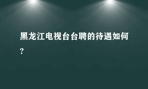 黑龙江电视台台聘的待遇如何?