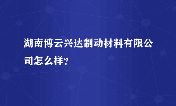 湖南博云兴达制动材料有限公司怎么样？