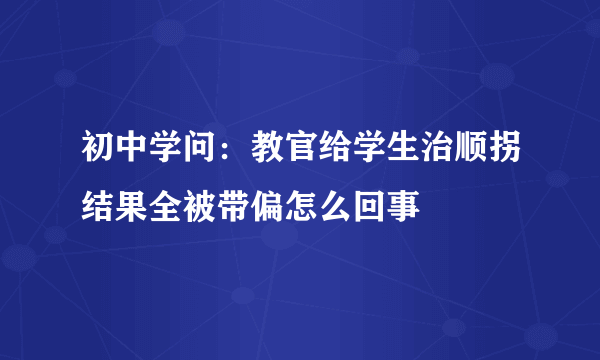 初中学问：教官给学生治顺拐结果全被带偏怎么回事