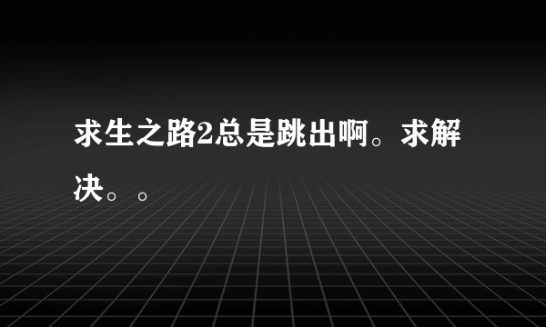 求生之路2总是跳出啊。求解决。。