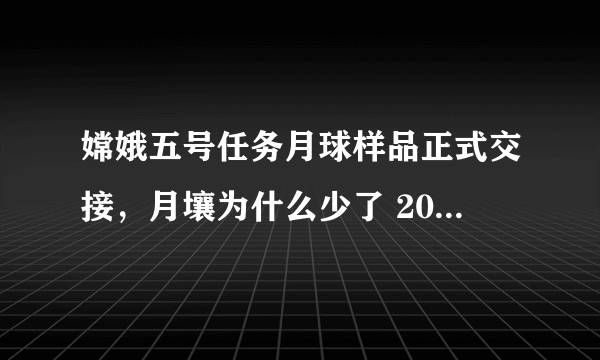 嫦娥五号任务月球样品正式交接，月壤为什么少了 200 多克？