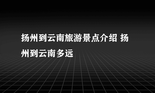 扬州到云南旅游景点介绍 扬州到云南多远