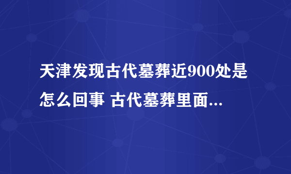 天津发现古代墓葬近900处是怎么回事 古代墓葬里面一般都有什么