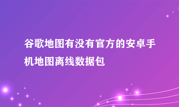谷歌地图有没有官方的安卓手机地图离线数据包