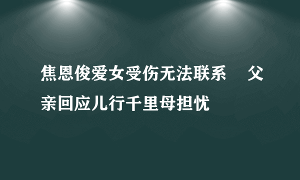 焦恩俊爱女受伤无法联系    父亲回应儿行千里母担忧