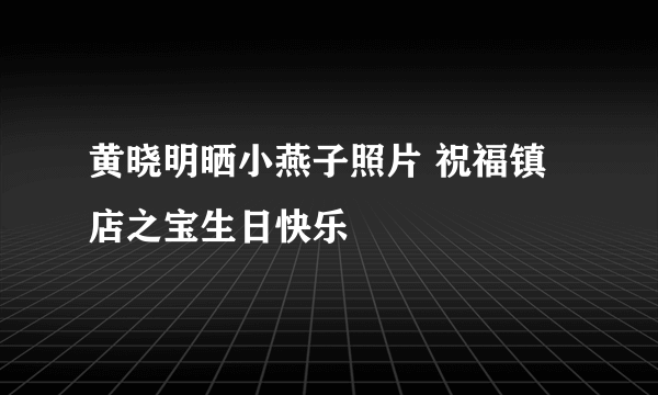 黄晓明晒小燕子照片 祝福镇店之宝生日快乐