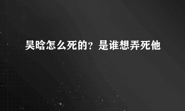 吴晗怎么死的？是谁想弄死他