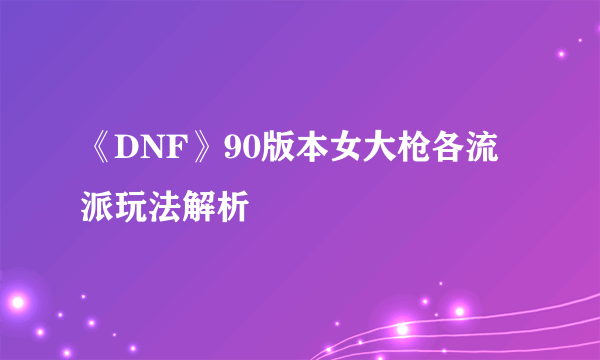 《DNF》90版本女大枪各流派玩法解析