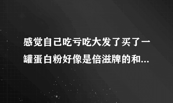 感觉自己吃亏吃大发了买了一罐蛋白粉好像是倍滋牌的和豆奶粉一个味和豆奶粉也是一个颜色的这