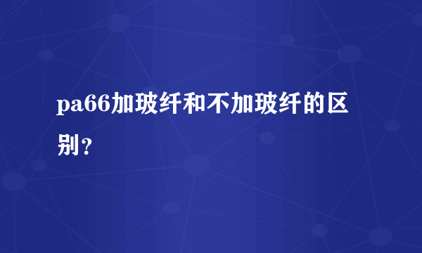 pa66加玻纤和不加玻纤的区别？
