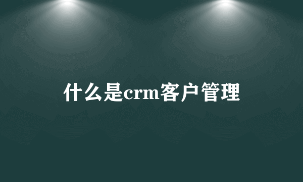 什么是crm客户管理