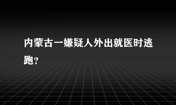 内蒙古一嫌疑人外出就医时逃跑？