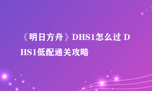 《明日方舟》DHS1怎么过 DHS1低配通关攻略