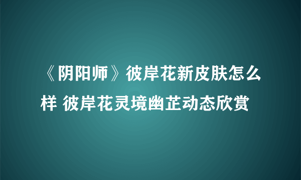 《阴阳师》彼岸花新皮肤怎么样 彼岸花灵境幽芷动态欣赏