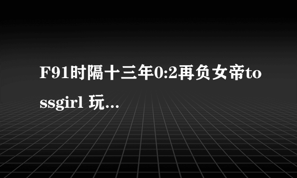 F91时隔十三年0:2再负女帝tossgirl 玩家：圆满了