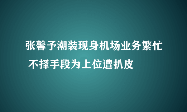 张馨予潮装现身机场业务繁忙 不择手段为上位遭扒皮
