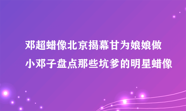 邓超蜡像北京揭幕甘为娘娘做小邓子盘点那些坑爹的明星蜡像