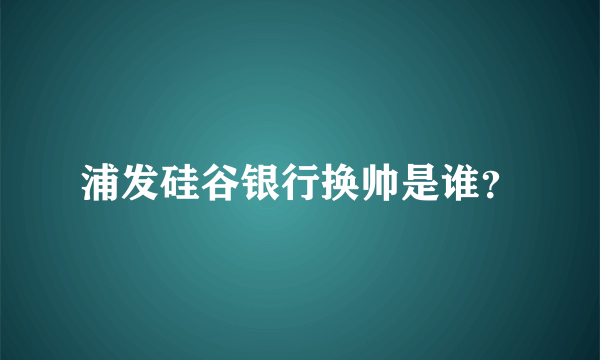 浦发硅谷银行换帅是谁？