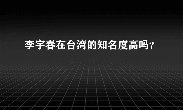 李宇春在台湾的知名度高吗？