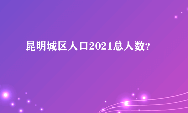昆明城区人口2021总人数？
