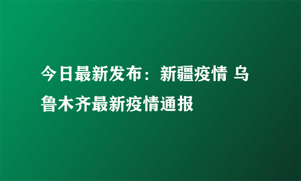 今日最新发布：新疆疫情 乌鲁木齐最新疫情通报