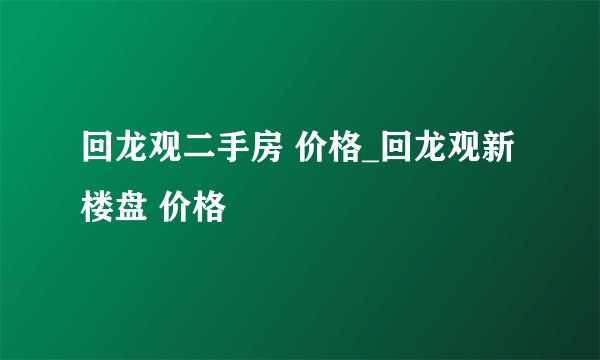 回龙观二手房 价格_回龙观新楼盘 价格