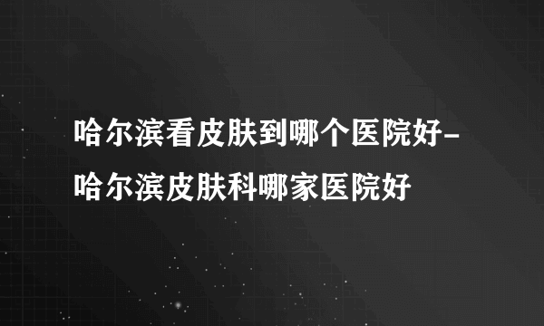 哈尔滨看皮肤到哪个医院好-哈尔滨皮肤科哪家医院好