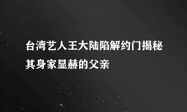 台湾艺人王大陆陷解约门揭秘其身家显赫的父亲