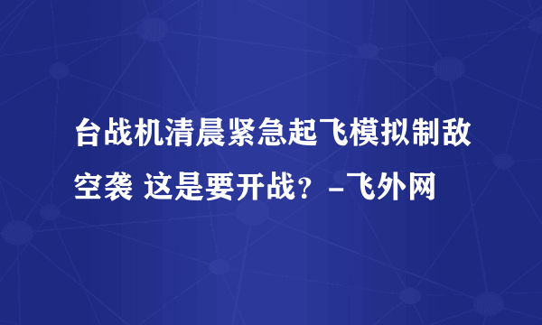 台战机清晨紧急起飞模拟制敌空袭 这是要开战？-飞外网