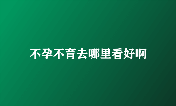 不孕不育去哪里看好啊
