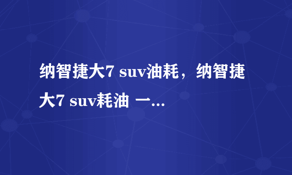 纳智捷大7 suv油耗，纳智捷大7 suv耗油 一公里 大约多少