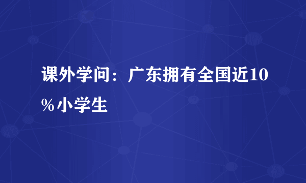 课外学问：广东拥有全国近10%小学生