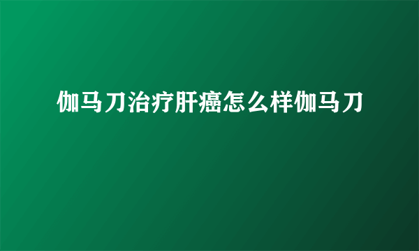 伽马刀治疗肝癌怎么样伽马刀