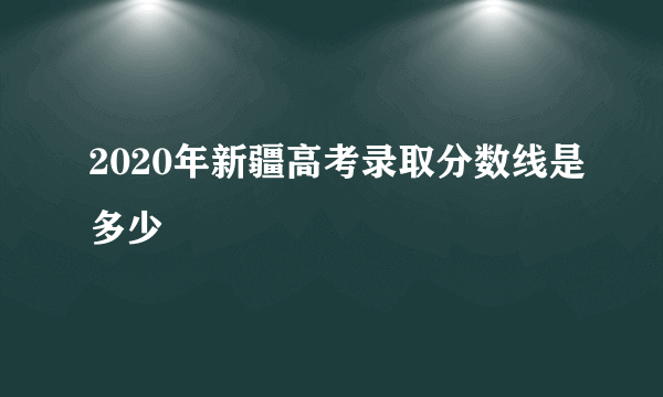 2020年新疆高考录取分数线是多少