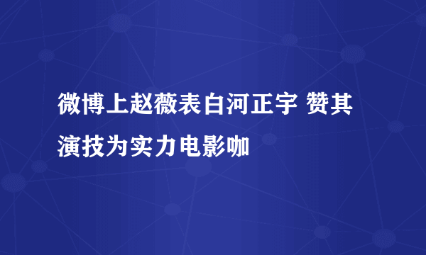 微博上赵薇表白河正宇 赞其演技为实力电影咖