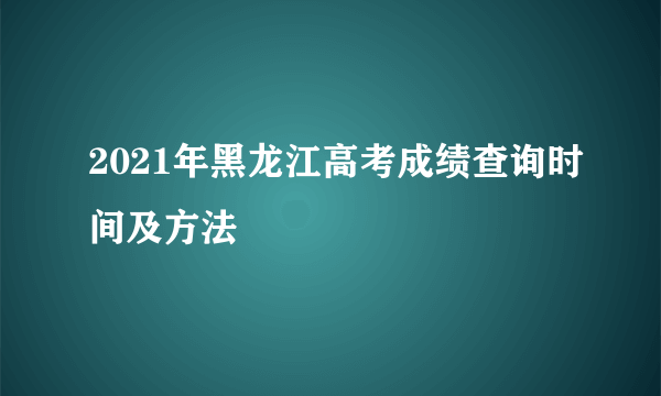 2021年黑龙江高考成绩查询时间及方法